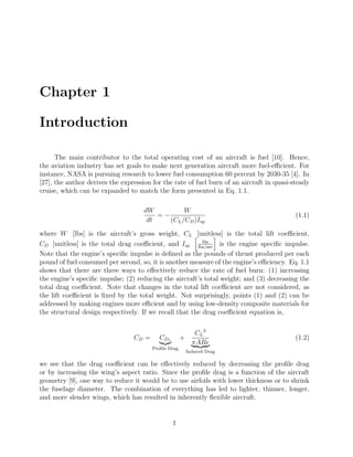 Chapter 1
Introduction
The main contributor to the total operating cost of an aircraft is fuel [10]. Hence,
the aviation industry has set goals to make next generation aircraft more fuel-eﬃcient. For
instance, NASA is pursuing research to lower fuel consumption 60 percent by 2030-35 [4]. In
[27], the author derives the expression for the rate of fuel burn of an aircraft in quasi-steady
cruise, which can be expanded to match the form presented in Eq. 1.1.
dW
dt
= −
W
(CL/CD)Isp
(1.1)
where W [lbs] is the aircraft’s gross weight, CL [unitless] is the total lift coeﬃcient,
CD [unitless] is the total drag coeﬃcient, and Isp
lbs
lbs/sec
is the engine speciﬁc impulse.
Note that the engine’s speciﬁc impulse is deﬁned as the pounds of thrust produced per each
pound of fuel consumed per second, so, it is another measure of the engine’s eﬃciency. Eq. 1.1
shows that there are three ways to eﬀectively reduce the rate of fuel burn: (1) increasing
the engine’s speciﬁc impulse; (2) reducing the aircraft’s total weight; and (3) decreasing the
total drag coeﬃcient. Note that changes in the total lift coeﬃcient are not considered, as
the lift coeﬃcient is ﬁxed by the total weight. Not surprisingly, points (1) and (2) can be
addressed by making engines more eﬃcient and by using low-density composite materials for
the structural design respectively. If we recall that the drag coeﬃcient equation is,
CD = CDo
Proﬁle Drag
+
CL
2
πARe
Induced Drag
(1.2)
we see that the drag coeﬃcient can be eﬀectively reduced by decreasing the proﬁle drag
or by increasing the wing’s aspect ratio. Since the proﬁle drag is a function of the aircraft
geometry [9], one way to reduce it would be to use airfoils with lower thickness or to shrink
the fuselage diameter. The combination of everything has led to lighter, thinner, longer,
and more slender wings, which has resulted in inherently ﬂexible aircraft.
1
 