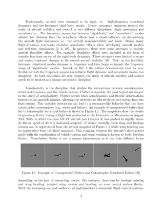Traditionally, aircraft were assumed to be rigid, i.e. high-frequency structural
dynamics and low-frequency rigid-body modes. Hence, aerospace engineers treated the
study of aircraft stability and control in two diﬀerent disciplines: ﬂight mechanics and
aeroelasticity. The frequency separation between ”rigid-body” and ”aeroelastic” modes
allowed for claiming that the aeroelastic eﬀects had a small inﬂuence on determining
the aircraft ﬂight mechanics, i.e. the aircraft maneuverability and loads. Hence, many
ﬂight-dynamics textbooks excluded aeroelastic eﬀects when developing aircraft models
and real-time simulations [3, 6, 28]. In practice, there were some attempts to include
aircraft ﬂexibility eﬀects. For example, ﬂexibility eﬀects were included in the form of
transfer functions on top of the rigid-body dynamics. These attempts were limited in scope
and mainly captured changes in the overall aircraft stability [18]. Now, as the ﬂexibility
increases, structural modes decrease in frequency and they begin to impact the frequency
range of ”rigid-body” modes. Indeed, in Ref. 8 the author demonstrates that for very
ﬂexible aircraft the frequency separation between ﬂight dynamic and aeroelastic modes can
disappear. As both disciplines are now coupled, the study of aircraft stability and control
needs to be treated as a unique aeroelastic discipline.
Aeroelasticity is the discipline that studies the interactions between aerodynamics,
structural dynamics, and the vehicle motion. Flutter is arguably the most important subject
in the study of aeroelasticity. Flutter occurs when aerodynamics and ﬂexible deformations
interact in an unstable manner, allowing the structure to eﬀectively extract energy from the
ﬂuid stream. This unstable interaction can lead to a resonance-like behavior that can have
catastrophic consequences (e.g., structural failure). An example of unsuppressed ﬂutter that
led to catastrophic structural failure is shown in Figure 1.1. The snapshots show the results
of open-loop ﬂutter during a ﬂight test conducted at the University of Minnesota on August
25th, 2015, in which the mini MUTT aircraft (see Chapter 3) was pushed to slightly above
its ﬂutter speed of 30 m/s indicated airspeed. If looked carefully, both wing and fuselage
torsion can be appreciated from the second snapshot of Figure 1.1 while wing bending can
be appreciated from the third snapshot. This coupling between the aircraft’s short-period
mode with the combination of vehicle torsion and wing bending is known as body freedom
ﬂutter. Nonetheless, ﬂutter is not a unique phenomenon as it can take diﬀerent forms
Figure 1.1: Example of Unsuppressed Flutter and Catastrophic Structural Failure [36]
depending on the pair of interacting modes. For instance, there can be fuselage twisting
and wing bending, coupled wing torsion and bending, or even control surface ﬂutter.
With the increasing use and authority of high-bandwidth automatic ﬂight control systems,
2
 