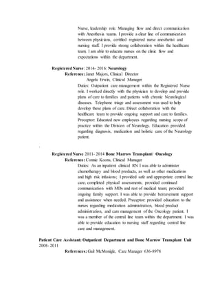 Nurse, leadership role. Managing flow and direct communication
with Anesthesia teams. I provide a clear line of communication
between physicians, certified registered nurse anesthetist and
nursing staff. I provide strong collaboration within the healthcare
team. I am able to educate nurses on the clinic flow and
expectations within the department.
RegisteredNurse: 2014- 2016: Neurology
Reference: Janet Majors, Clinical Director
Angela Erwin, Clinical Manager
Duties: Outpatient care management within the Registered Nurse
role. I worked directly with the physician to develop and provide
plans of care to families and patients with chronic Neurological
diseases. Telephone triage and assessment was used to help
develop these plans of care. Direct collaboration with the
healthcare team to provide ongoing support and care to families.
Preceptor: Educated new employees regarding nursing scope of
practice within the Division of Neurology. Education provided
regarding diagnosis, medication and holistic care of the Neurology
patient.
`
RegisteredNurse 2011- 2014 Bone Marrow Transplant/ Oncology
Reference: Connie Koons, Clinical Manager
Duties: As an inpatient clinical RN I was able to administer
chemotherapy and blood products, as well as other medications
and high risk infusions; I provided safe and appropriate central line
care; completed physical assessments; provided continued
communication with MDs and rest of medical team; provided
ongoing family support. I was able to provide bereavement support
and assistance when needed. Preceptor: provided education to the
nurses regarding medication administration, blood product
administration, and care management of the Oncology patient. I
was a member of the central line team within the department. I was
able to provide education to nursing staff regarding central line
care and management.
Patient Care Assistant: Outpatient Department and Bone Marrow Transplant Unit
2008- 2011
References: Gail McMonigle, Care Manager 636-8978
 