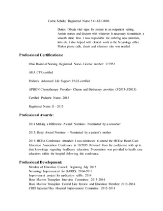 Carrie Schultz, Registered Nurse 513-623-0006
Duties: Obtain vital signs for patient in an outpatient setting.
Assists nurses and doctors with whatever is necessary to maintain a
smooth clinic flow. I was responsible for ordering new materials,
labs etc. I also helped with clerical work in the Neurology office.
Makes phone calls, charts and whatever else was needed.
ProfessionalCertifications:
Ohio Board of Nursing Registered Nurse- License number: 377952
AHA CPR certified
Pediatric Advanced Life Support PALS certified
APHON Chemotherapy Provider- Chemo and Biotherapy provider (5/2013-5/2015)
Certified Pediatric Nurse- 2015
Registered Nurse II – 2015
ProfessionalAwards:
2014 Making a Difference Award: Nominee- Nominated by a coworker
2015: Daisy Award Nominee – Nominated by a patient’s mother
2015: HCEA Conference Attendee: I was nominated to attend the HCEA: Heath Care
Education Association Conference in 10/2015. Returned from the conference with up to
date knowledge regarding healthcare education. Presentation was provided to health care
educators within the hospital following this conference.
ProfessionalDevelopment:
Member of Education Council: Beginning July 2015
Neurology Improvement for OARRS: 2014-2016
Improvement project for medication refills: 2014
Bone Marrow Transplant Interview Committee: 2013-2014
Bone Marrow Transplant Central Line Review and Education Member: 2013-2014
CBDI Inpatient/Day Hospital Improvement Committee: 2012-2014
 