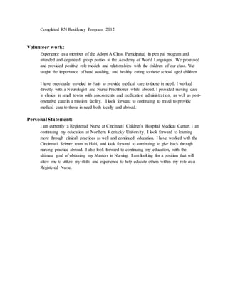 Completed RN Residency Program, 2012
Volunteer work:
Experience as a member of the Adopt A Class. Participated in pen pal program and
attended and organized group parties at the Academy of World Languages. We promoted
and provided positive role models and relationships with the children of our class. We
taught the importance of hand washing, and healthy eating to these school aged children.
I have previously traveled to Haiti to provide medical care to those in need. I worked
directly with a Neurologist and Nurse Practitioner while abroad. I provided nursing care
in clinics in small towns with assessments and medication administration, as well as post-
operative care in a mission facility. I look forward to continuing to travel to provide
medical care to those in need both locally and abroad.
PersonalStatement:
I am currently a Registered Nurse at Cincinnati Children's Hospital Medical Center. I am
continuing my education at Northern Kentucky University. I look forward to learning
more through clinical practices as well and continued education. I have worked with the
Cincinnati Seizure team in Haiti, and look forward to continuing to give back through
nursing practice abroad. I also look forward to continuing my education, with the
ultimate goal of obtaining my Masters in Nursing. I am looking for a position that will
allow me to utilize my skills and experience to help educate others within my role as a
Registered Nurse.
 