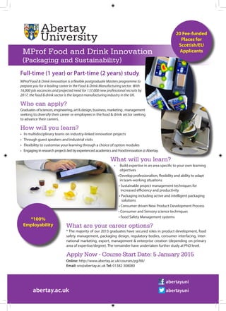 Full-time (1 year) or Part-time (2 years) study
MProf Food & Drink Innovation is a flexible postgraduate Masters programme to
prepare you for a leading career in the Food & Drink Manufacturing sector. With
16,000 job vacancies and projected need for 137,000 new professional recruits by
2017, the food & drink sector is the largest manufacturing industry in the UK.
Who can apply?
Graduates of sciences, engineering, art & design, business, marketing , management
seeking to diversify their career or employees in the food & drink sector seeking
to advance their careers.
How will you learn?
• In multidisciplinary teams on industry-linked innovation projects
• Through guest speakers and industrial visits
• Flexibility to customise your learning through a choice of option modules
• EngaginginresearchprojectsledbyexperiencedacademicsandFoodInnovation@Abertay.
What will you learn?
•	 Build expertise in an area specific to your own learning
	 objectives
• Develop professionalism, flexibility and ability to adapt
	 in team-working situations
• Sustainable project management techniques for
	 increased efficiency and productivity
• Packaging including active and intelligent packaging
	 solutions
• Consumer driven New Product Development Process
• Consumer and Sensory science techniques
								 • Food Safety Management systems
		 What are your career options?
		 * The majority of our 2013 graduates have secured roles in product development, food
		 safety management, packaging design, regulatory bodies, consumer interfacing, inter-
		 national marketing, export, management & enterprise creation (depending on primary
		 area of expertise/degree). The remainder have undertaken further study at PhD level.
		 Apply Now - Course Start Date: 5 January 2015
	 	 Online: http://www.abertay.ac.uk/courses/pg/fdi/
		 Email: sro@abertay.ac.uk Tel: 01382 308080
abertay.ac.uk
abertayuni
abertayuni
MProf Food and Drink Innovation
(Packaging and Sustainability)
20 Fee-funded
Places for
Scottish/EU
Applicants
*100%
Employability
 