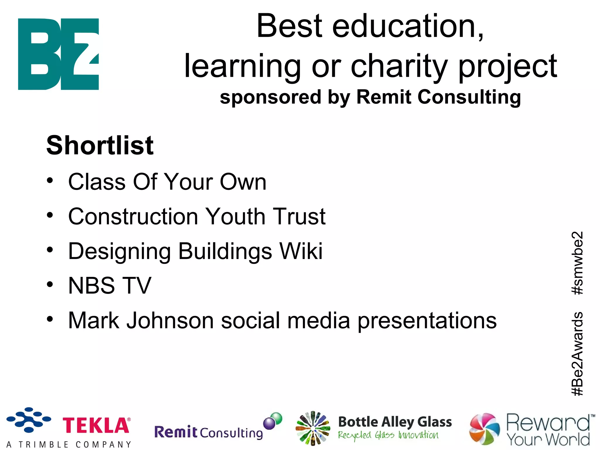 #Be2Awards#smwbe2
Best education,
learning or charity project
sponsored by Remit Consulting
Shortlist
• Class Of Your Own
• Construction Youth Trust
• Designing Buildings Wiki
• NBS TV
• Mark Johnson social media presentations
 