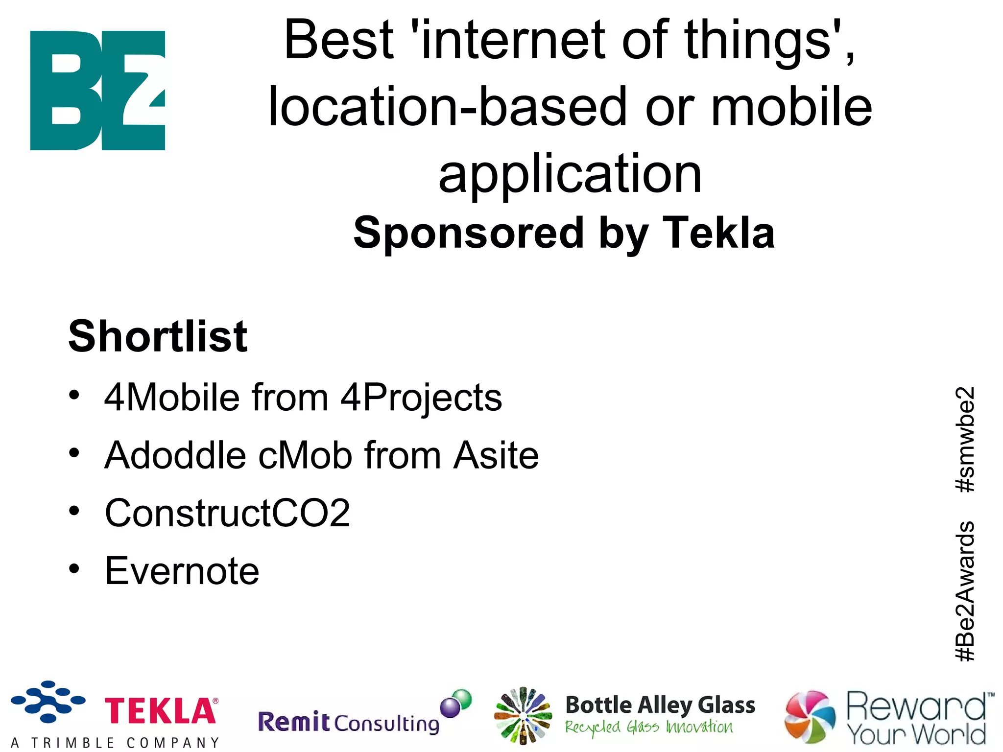 #Be2Awards#smwbe2
Best 'internet of things',
location-based or mobile
application
Sponsored by Tekla
Shortlist
• 4Mobile from 4Projects
• Adoddle cMob from Asite
• ConstructCO2
• Evernote
 