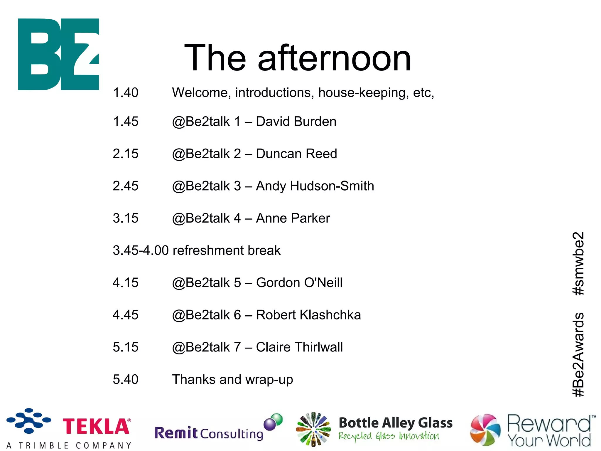 #Be2Awards#smwbe2
The afternoon
1.40 Welcome, introductions, house-keeping, etc,
1.45 @Be2talk 1 – David Burden
2.15 @Be2talk 2 – Duncan Reed
2.45 @Be2talk 3 – Andy Hudson-Smith
3.15 @Be2talk 4 – Anne Parker
3.45-4.00 refreshment break
4.15 @Be2talk 5 – Gordon O'Neill
4.45 @Be2talk 6 – Robert Klashchka
5.15 @Be2talk 7 – Claire Thirlwall
5.40 Thanks and wrap-up
 
