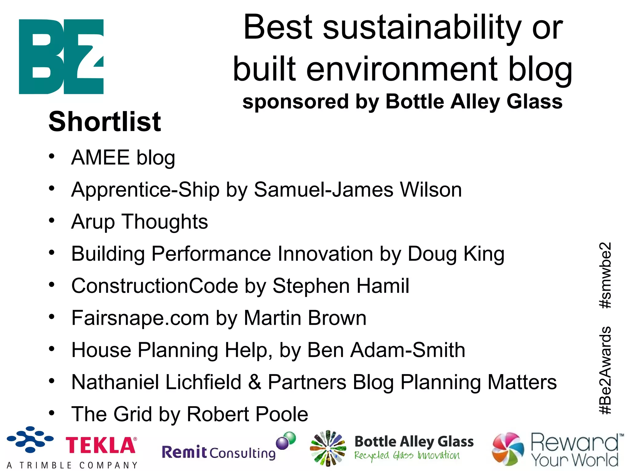 #Be2Awards#smwbe2
Best sustainability or
built environment blog
sponsored by Bottle Alley Glass
Shortlist
• AMEE blog
• Apprentice-Ship by Samuel-James Wilson
• Arup Thoughts
• Building Performance Innovation by Doug King
• ConstructionCode by Stephen Hamil
• Fairsnape.com by Martin Brown
• House Planning Help, by Ben Adam-Smith
• Nathaniel Lichfield & Partners Blog Planning Matters
• The Grid by Robert Poole
 