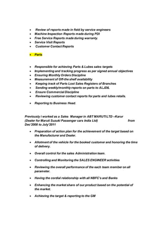  Review of reports made in field by service engineers
 Machine Inspection Reports made during PDI
 Free Service Reports made during warranty.
 Service Visit Reports
 Customer Contact Reports
 Parts
 Responsible for achieving Parts & Lubes sales targets
 Implementing and tracking progress as per signed annual objectives
 Ensuring Monthly Orders Discipline
 Measurement of Off-the shelf availability
 Keeping track of Parts Lost Sales Registers of Branches
 Sending weekly/monthly reports on parts to ALJDIL
 Ensure Commercial Discipline
 Reviewing customer contact reports for parts and lubes retails.
 Reporting to Business Head.
Previously i worked as a Sales Manager in ABT MARUTILTD –Karur
(Dealer for Maruti Suzuki Passenger cars India Ltd) from
Dec’2008 to July’2011
 Preparation of action plan for the achievement of the target based on
the Manufacturer and Dealer.
 Allotment of the vehicle for the booked customer and honoring the time
of delivery.
 Overall control for the sales Administration team.
 Controlling and Monitoring the SALES ENGINEER activities
 Reviewing the overall performance of the each team member on all
parameter.
 Having the cordial relationship with all NBFC’s and Banks
 Enhancing the market share of our product based on the potential of
the market.
 Achieving the target & reporting to the GM
 