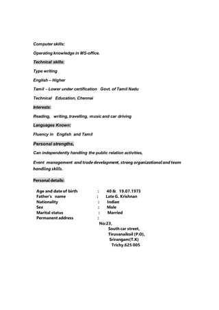 Computer skills:
Operating knowledge in MS-office.
Technical skills:
Type writing
English – Higher
Tamil - Lower under certification Govt. of Tamil Nadu
Technical Education, Chennai
Interests:
Reading, writing, travelling, music and car driving
Languages Known:
Fluency in English and Tamil
Personal strengths,
Can independently handling the public relation activities,
Event management and trade development, strong organizationaland team
handling skills.
Personal details:
Age and date of birth : 40 & 19.07.1973
Father’s name : Late G. Krishnan
Nationality : Indian
Sex : Male
Marital status : Married
Permanent address :
No:23,
South car street,
Tiruvanaikoil (P.O),
Srirangam(T.K)
Trichy.625 005
 