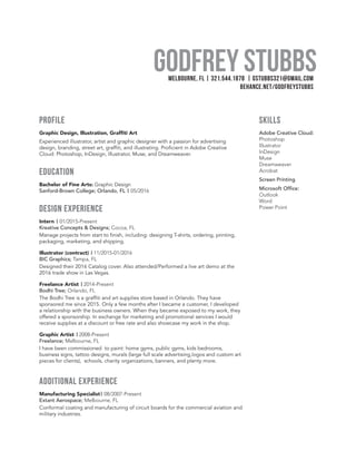 Godfrey StubbsMelbourne, FL | 321.544.1878 | gstubbs321@gmail.com
Behance.net/godfreystubbs
profile
Graphic Design, Illustration, Graffiti Art
Experienced illustrator, artist and graphic designer with a passion for advertising
design, branding, street art, graffiti, and illustrating. Proficient in Adobe Creative
Cloud: Photoshop, InDesign, Illustrator, Muse, and Dreamweaver.
education
Bachelor of Fine Arts: Graphic Design
Sanford-Brown College; Orlando, FL | 05/2016
Design experience
Intern | 01/2015-Present
Kreative Concepts & Designs; Cocoa, FL 	
Manage projects from start to finish, including: designing T-shirts, ordering, printing,
packaging, marketing, and shipping.
Illustrator (contract) | 11/2015-01/2016
BIC Graphics; Tampa, FL		
Designed their 2016 Catalog cover. Also attended/Performed a live art demo at the
2016 trade show in Las Vegas.
Freelance Artist | 2014-Present
Bodhi Tree; Orlando, FL	 	
The Bodhi Tree is a graffiti and art supplies store based in Orlando. They have
sponsored me since 2015. Only a few months after I became a customer, I developed
a relationship with the business owners. When they became exposed to my work, they
offered a sponsorship. In exchange for marketing and promotional services I would
receive supplies at a discount or free rate and also showcase my work in the shop.
Graphic Artist | 2008-Present
Freelance; Melbourne, FL	 	
I have been commissioned to paint: home gyms, public gyms, kids bedrooms,
business signs, tattoo designs, murals (large full scale advertising,logos and custom art
pieces for clients), schools, charity organizations, banners, and plenty more.
additional experience
Manufacturing Specialist| 08/2007-Present
Extant Aerospace; Melbourne, FL 	
Conformal coating and manufacturing of circuit boards for the commercial aviation and
military industries.
skills
Adobe Creative Cloud:
Photoshop
Illustrator
InDesign
Muse
Dreamweaver
Acrobat
Screen Printing
Microsoft Office:
Outlook
Word
Power Point
 