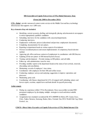 3 | P a g e
HR Generalist at Cupola Teleservices (CTS), Dubai Outsource Zone
(From July 2008 to December 2011)
CTS – Dubai : provide outsourced contact centre services in the Middle East and has a technology
infrastructure that supports over 1,000 seats.
Key elements ofmy role included:
 Identifying current vacancies,drafting and strategically placing advertisements in newspapers
to attract appropriately qualified candidates.
 Scheduling interviews for the candidates with concerned departments.
 Conducting interviews.
 Employment verification process (educational and previous employment documents).
 Completing documentation for new joiners.
 Reporting to department heads on various aspects of recruitment.
 Oversee recruitment process and ensure implementation of competency based selection
method.
 Approving job offers and issue contracts of employment in coordination with HR Director.
 Updating all the new joiners in HR Internal System (Focus).
 Training and development – Provide training on HR policies and soft skills.
 Follow-up with administration team for visas.
 Providing monthly reports to the department heads on the status of new arrivals, renewals,
absconding and cancellations.
 Maintaining records of employees’ visas status.
 Coordination with employees for their HR and welfare issues.
 Conducting employee surveys and analysing suggestions to improve operations and
processes.
 Maintaining petty cash.
 Coordinating with finance department for LFA of resigned staff, submitting joiners and
leavers report, overtime, unpaid leave and bank details for payroll processing.
Achievement:
 During my experience within CTS in Recruitment, I have successfully recruited 900+
permanent employees by developing multiple strategies to reach and attract suitable
candidates.
 Assignments have included recruitment for RTA 8009090 & Metro, HP, Canon, Cisco,
Citrix, Fujitsu Siemens, Samsung, Banks, Gitex, Formula One,FIFA World Club Cup, Dubai
Festival...etc.
CISCO - Direct Sales Executive at Cupola Teleservices (CTS), Dubai Internet City
 