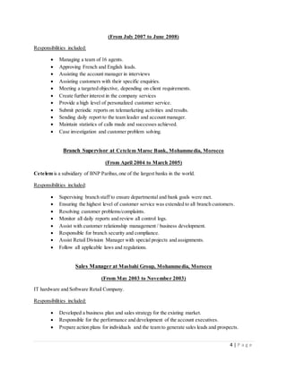 4 | P a g e
(From July 2007 to June 2008)
Responsibilities included:
 Managing a team of 16 agents.
 Approving French and English leads.
 Assisting the account manager in interviews
 Assisting customers with their specific enquiries.
 Meeting a targeted objective, depending on client requirements.
 Create further interest in the company services
 Provide a high level of personalized customer service.
 Submit periodic reports on telemarketing activities and results.
 Sending daily report to the team leader and account manager.
 Maintain statistics of calls made and successes achieved.
 Case investigation and customer problem solving.
Branch Supervisor at Cetelem Maroc Bank, Mohammedia, Morocco
(From April 2004 to March 2005)
Cetelem is a subsidiary of BNP Paribas,one of the largest banks in the world.
Responsibilities included:
 Supervising branch staff to ensure departmental and bank goals were met.
 Ensuring the highest level of customer service was extended to all branch customers.
 Resolving customer problems/complaints.
 Monitor all daily reports and review all control logs.
 Assist with customer relationship management / business development.
 Responsible for branch security and compliance.
 Assist Retail Division Manager with special projects and assignments.
 Follow all applicable laws and regulations.
Sales Manager at Masbahi Group, Mohammedia, Morocco
(From May 2003 to November 2003)
IT hardware and Software Retail Company.
Responsibilities included:
 Developed a business plan and sales strategy for the existing market.
 Responsible for the performance and development of the account executives.
 Prepare action plans for individuals and the team to generate sales leads and prospects.
 