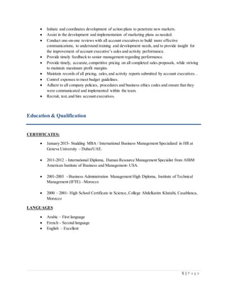 5 | P a g e
 Initiate and coordinates development of action plans to penetrate new markets.
 Assist in the development and implementation of marketing plans as needed.
 Conduct one-on-one reviews with all account executives to build more effective
communications, to understand training and development needs, and to provide insight for
the improvement of account executive’s sales and activity performance.
 Provide timely feedback to senior management regarding performance.
 Provide timely, accurate,competitive pricing on all completed sales proposals, while striving
to maintain maximum profit margins.
 Maintain records of all pricing, sales,and activity reports submitted by account executives. .
 Control expenses to meet budget guidelines.
 Adhere to all company policies, procedures and business ethics codes and ensure that they
were communicated and implemented within the team.
 Recruit, test,and hire account executives.
Education & Qualification
CERTIFICATES:
 January 2015- Studding MBA / International Business Management Specialized in HR at
Geneva University – Dubai/UAE.
 2011-2012 - International Diploma, Human Resource Management Specialist from AIBM
American Institute of Business and Management- USA.
 2001-2003 - Business Administration Management High Diploma, Institute of Technical
Management (IFTE) –Morocco
 2000 – 2001- High School Certificate in Science, College Abdelkarim Khatabi, Casablanca,
Morocco
LANGUAGES
 Arabic – First language
 French – Second language
 English – Excellent
 