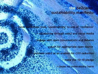 move the debate from ‘sustainability’ to one of ‘resilience’ collaborate through web2 and social media engage with open conversations and debates push for appropriate open source  promote web2 as an enabler for CO2 reduction make the 10:10 pledge cause no unnecessary harm the  be2camp  sustainability manifesto 