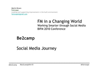 Martin Brown
  Fairsnape
  Leading and supporting improvement in the built environment
  fairsnape@gmail.com



                                   FM in a Changing World
                                   Working Smarter through Social Media
                                   BIFM 2010 Conference


        Be2camp

        Social Media Journey


@be2camp    #be2campbifm10                                         @fairsnape
 