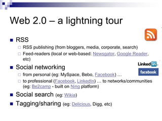 Web 2.0 – a lightning tourRSSRSS publishing (from bloggers, media, corporate, search)Feed-readers (local or web-based: Newsgator, Google Reader, etc)Social networkingfrom personal (eg: MySpace, Bebo, Facebook) …to professional (Facebook, LinkedIn) … to networks/communities (eg: Be2camp - built on Ning platform)Social search (eg: Wikia)Tagging/sharing (eg: Delicious, Digg, etc)