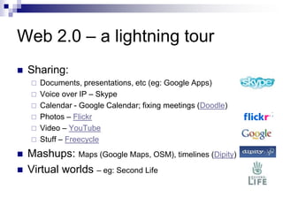 Web 2.0 – a lightning tourSharing:Documents, presentations, etc (eg: Google Apps)Voice over IP – SkypeCalendar - Google Calendar; fixing meetings (Doodle)Photos – FlickrVideo – YouTubeStuff – FreecycleMashups: Maps (Google Maps, OSM), timelines (Dipity)Virtual worlds – eg: Second Life