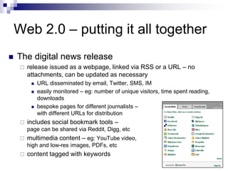 The digital news releaserelease issued as a webpage, linked via RSS or a URL – no attachments, can be updated as necessaryURL disseminated by email, Twitter, SMS, IMeasily monitored – eg: number of unique visitors, time spent reading, downloadsbespoke pages for different journalists –with different URLs for distributionincludes social bookmark tools –page can be shared via Reddit, Digg, etcmultimedia content – eg: YouTube video,high and low-res images, PDFs, etccontent tagged with keywordsWeb 2.0 – putting it all together