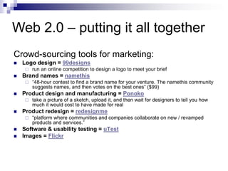 Crowd-sourcing tools for marketing:Logo design = 99designsrun an online competition to design a logo to meet your briefBrand names = namethis“48-hour contest to find a brand name for your venture. The namethis community suggests names, and then votes on the best ones” ($99)Product design and manufacturing = Ponokotake a picture of a sketch, upload it, and then wait for designers to tell you how much it would cost to have made for realProduct redesign = redesignme“platform where communities and companies collaborate on new / revamped products and services.”Software & usability testing = uTestImages = FlickrWeb 2.0 – putting it all together