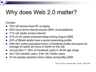 Why does Web 2.0 matter?Context:70% UK homes have PC or laptop65% have home internet access (58% via broadband)71% UK adults access internet41% of UK adults accessed blogs during August 200830% of British adults have a social networking profileHalf UK's online population have a Facebook profile and spend an average of nearly six hours a month on the site  not just Gen Y: 35% of Facebook users in 35-54 age range2m+ UK LinkedIn users; 2.6m UK Twitter users27.4m people watched online videos during May 2008(Sources: Ofcom, ComScore, BBC, LinkedIn – 2008, 2009)