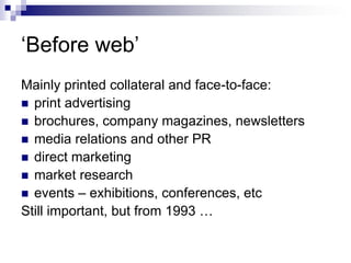 ‘Before web’Mainly printed collateral and face-to-face:print advertisingbrochures, company magazines, newslettersmedia relations and other PRdirect marketingmarket researchevents – exhibitions, conferences, etcStill important, but from 1993 …