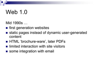 Web 1.0Mid 1990s …first generation websitesstatic pages instead of dynamic user-generated contentHTML ‘brochure-ware’, later PDFslimited interaction with site visitorssome integration with email