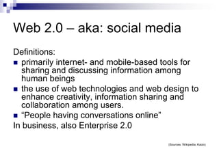 Web 2.0 – aka: social mediaDefinitions:primarily internet- and mobile-based tools for sharing and discussing information among human beingsthe use of web technologies and web design to enhance creativity, information sharing and collaboration among users.“People having conversations online”In business, also Enterprise 2.0(Sources: Wikipedia; Kaizo)