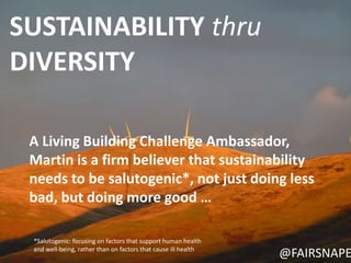 SUSTAINABILITY thru 
DIVERSITY 
A Living Building Challenge Ambassador, 
Martin is a firm believer that sustainability 
needs to be salutogenic*, not just doing less 
bad, but doing more good … 
@FAIRSNAPE 
*Salutogenic: focusing on factors that support human health 
and well-being, rather than on factors that cause ill health 
 