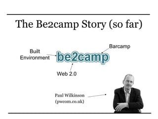The Be2camp Story (so far) Paul Wilkinson (pwcom.co.uk) Built Environment Web 2.0 Barcamp 