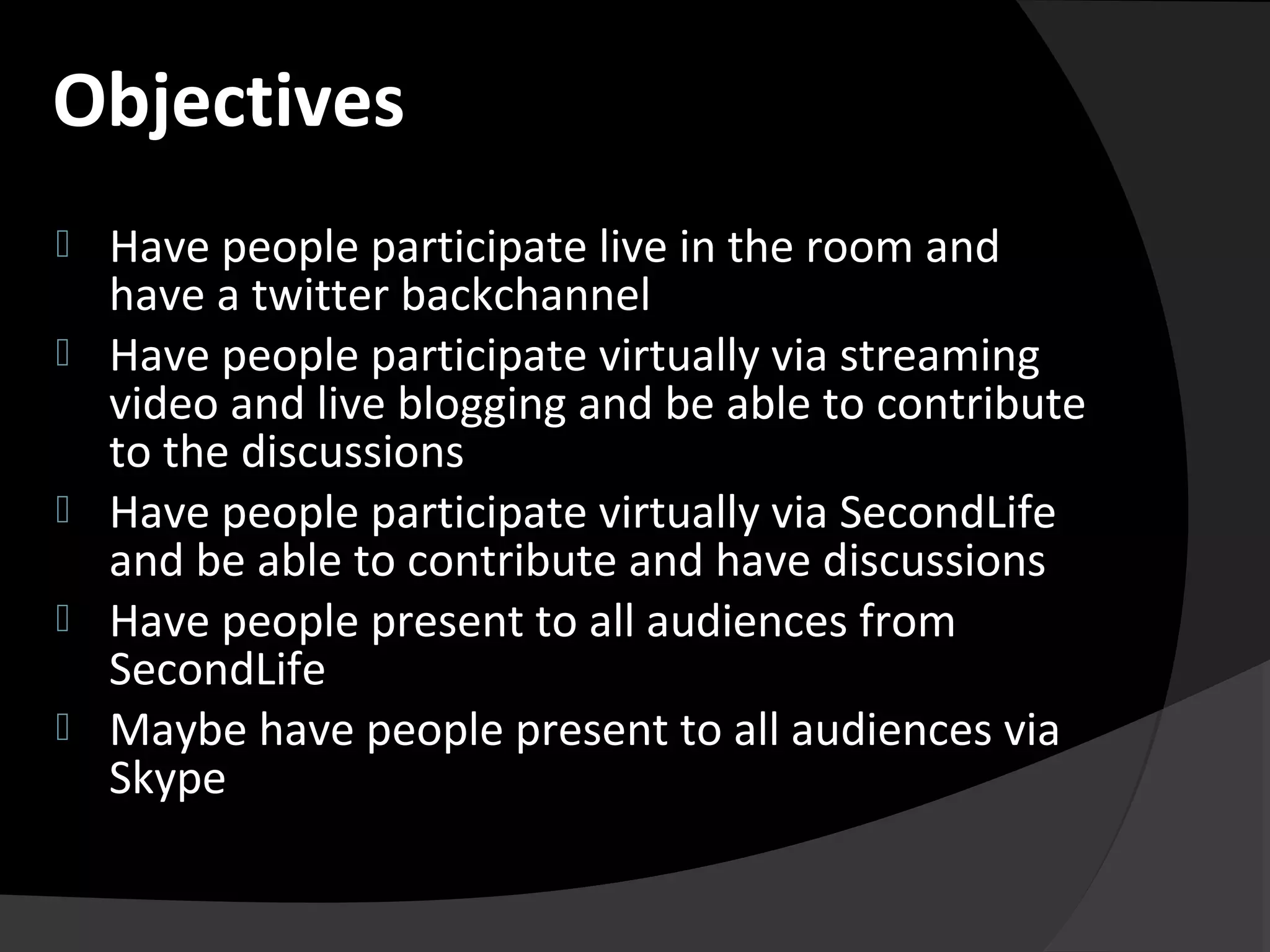  Have people participate live in the room and
have a twitter backchannel
 Have people participate virtually via streaming
video and live blogging and be able to contribute
to the discussions
 Have people participate virtually via SecondLife
and be able to contribute and have discussions
 Have people present to all audiences from
SecondLife
 Maybe have people present to all audiences via
Skype
Objectives
 