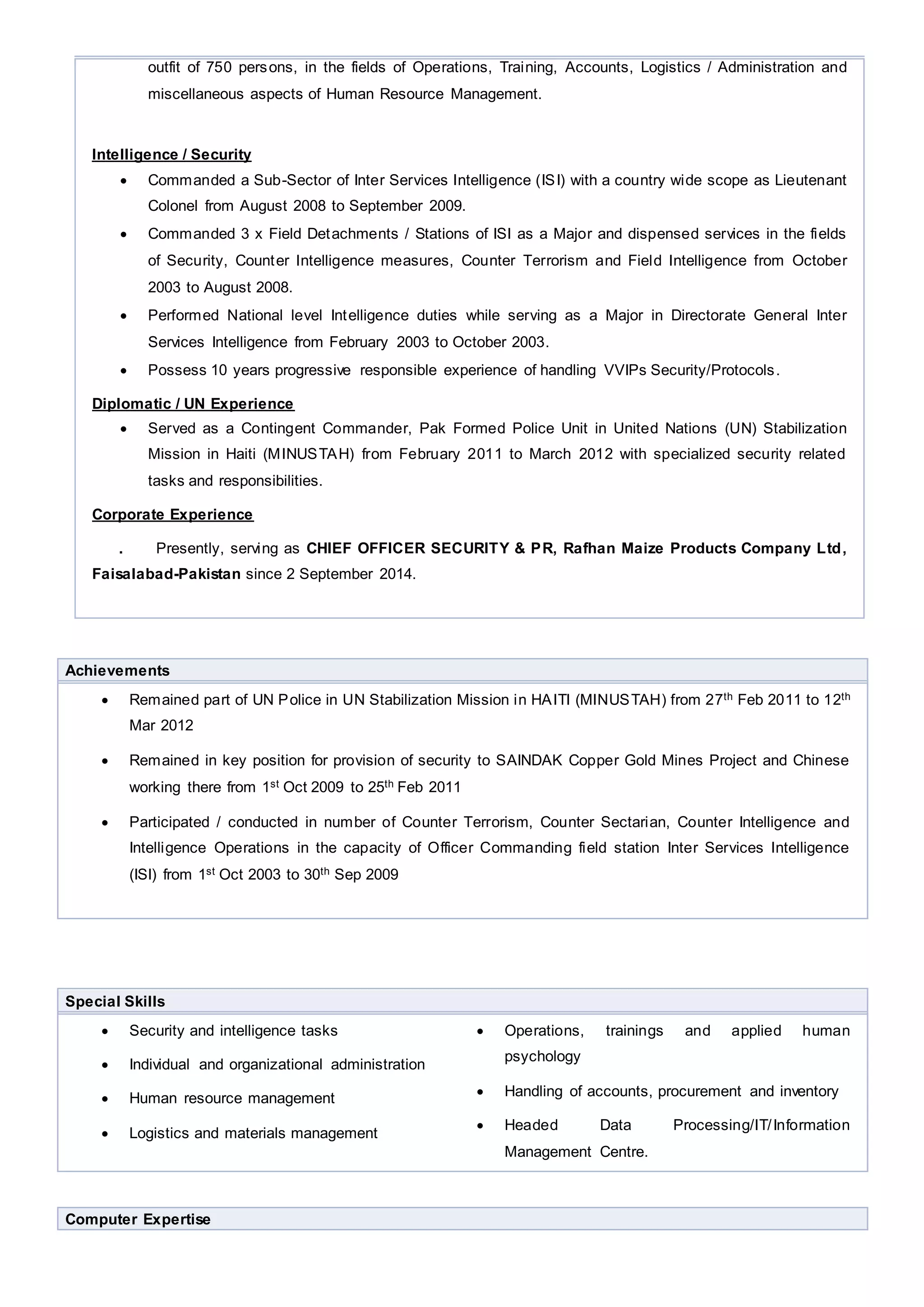 outfit of 750 persons, in the fields of Operations, Training, Accounts, Logistics / Administration and
miscellaneous aspects of Human Resource Management.
Intelligence / Security
 Commanded a Sub-Sector of Inter Services Intelligence (ISI) with a country wide scope as Lieutenant
Colonel from August 2008 to September 2009.
 Commanded 3 x Field Detachments / Stations of ISI as a Major and dispensed services in the fields
of Security, Counter Intelligence measures, Counter Terrorism and Field Intelligence from October
2003 to August 2008.
 Performed National level Intelligence duties while serving as a Major in Directorate General Inter
Services Intelligence from February 2003 to October 2003.
 Possess 10 years progressive responsible experience of handling VVIPs Security/Protocols.
Diplomatic / UN Experience
 Served as a Contingent Commander, Pak Formed Police Unit in United Nations (UN) Stabilization
Mission in Haiti (MINUSTAH) from February 2011 to March 2012 with specialized security related
tasks and responsibilities.
Corporate Experience
. Presently, serving as CHIEF OFFICER SECURITY & PR, Rafhan Maize Products Company Ltd,
Faisalabad-Pakistan since 2 September 2014.
Achievements
 Remained part of UN Police in UN Stabilization Mission in HAITI (MINUSTAH) from 27th Feb 2011 to 12th
Mar 2012
 Remained in key position for provision of security to SAINDAK Copper Gold Mines Project and Chinese
working there from 1st Oct 2009 to 25th Feb 2011
 Participated / conducted in number of Counter Terrorism, Counter Sectarian, Counter Intelligence and
Intelligence Operations in the capacity of Officer Commanding field station Inter Services Intelligence
(ISI) from 1st Oct 2003 to 30th Sep 2009
Special Skills
 Security and intelligence tasks
 Individual and organizational administration
 Human resource management
 Logistics and materials management
 Operations, trainings and applied human
psychology
 Handling of accounts, procurement and inventory
 Headed Data Processing/IT/Information
Management Centre.
Computer Expertise
 