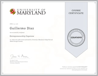 EDUCA
T
ION FOR EVE
R
YONE
CO
U
R
S
E
C E R T I F
I
C
A
TE
COURSE
CERTIFICATE
APRIL 23, 2016
Guillermo Diaz
Entrepreneurship Capstone
an online non-credit course authorized by University of Maryland, College Park and
offered through Coursera
has successfully completed
Dr. James V. Green
Maryland Technology Enterprise Institute
University of Maryland
Verify at coursera.org/verify/NJ6YZRQQ9RKV
Coursera has confirmed the identity of this individual and
their participation in the course.
 