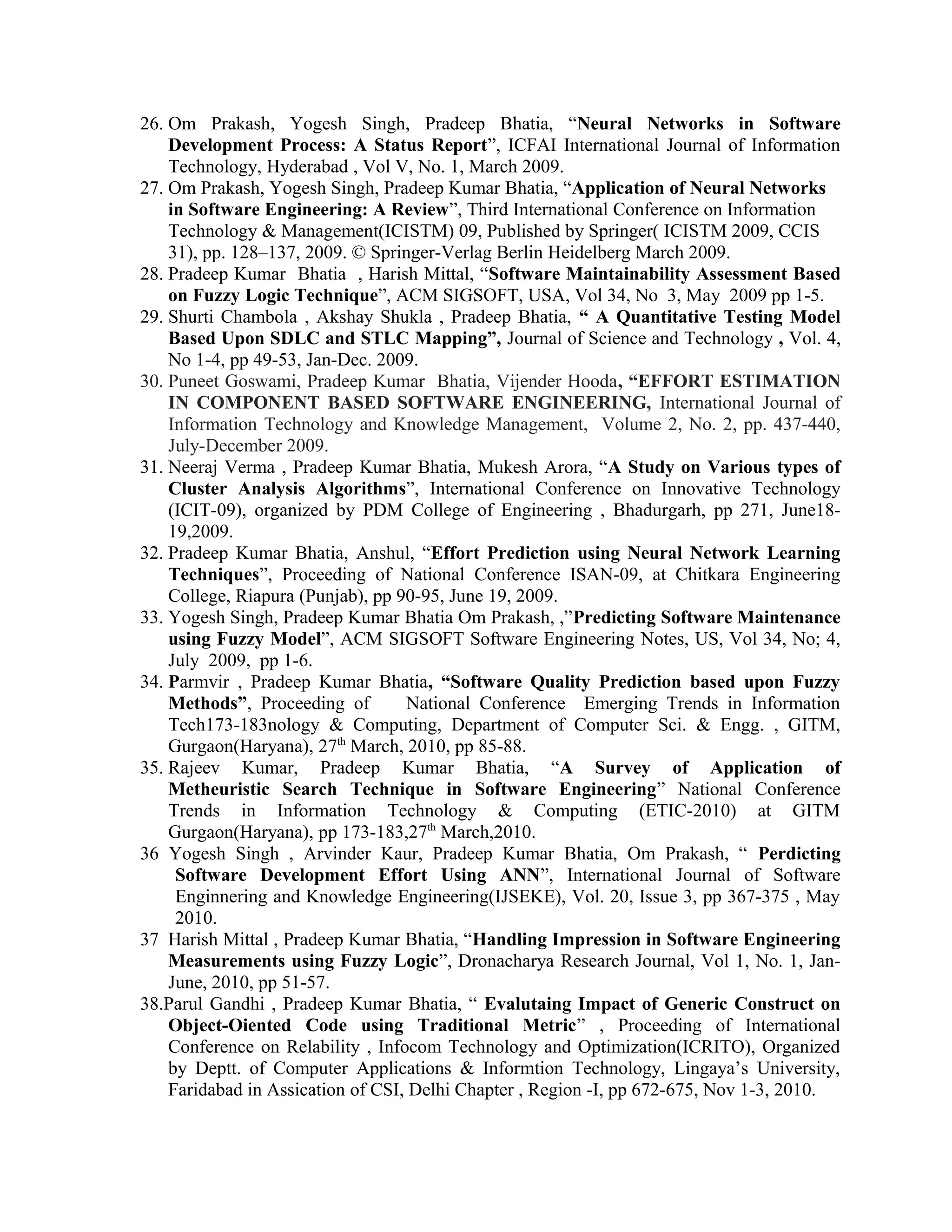 26. Om Prakash, Yogesh Singh, Pradeep Bhatia, “Neural Networks in Software
Development Process: A Status Report”, ICFAI International Journal of Information
Technology, Hyderabad , Vol V, No. 1, March 2009.
27. Om Prakash, Yogesh Singh, Pradeep Kumar Bhatia, “Application of Neural Networks
in Software Engineering: A Review”, Third International Conference on Information
Technology & Management(ICISTM) 09, Published by Springer( ICISTM 2009, CCIS
31), pp. 128–137, 2009. © Springer-Verlag Berlin Heidelberg March 2009.
28. Pradeep Kumar Bhatia , Harish Mittal, “Software Maintainability Assessment Based
on Fuzzy Logic Technique”, ACM SIGSOFT, USA, Vol 34, No 3, May 2009 pp 1-5.
29. Shurti Chambola , Akshay Shukla , Pradeep Bhatia, “ A Quantitative Testing Model
Based Upon SDLC and STLC Mapping”, Journal of Science and Technology , Vol. 4,
No 1-4, pp 49-53, Jan-Dec. 2009.
30. Puneet Goswami, Pradeep Kumar Bhatia, Vijender Hooda, “EFFORT ESTIMATION
IN COMPONENT BASED SOFTWARE ENGINEERING, International Journal of
Information Technology and Knowledge Management, Volume 2, No. 2, pp. 437-440,
July-December 2009.
31. Neeraj Verma , Pradeep Kumar Bhatia, Mukesh Arora, “A Study on Various types of
Cluster Analysis Algorithms”, International Conference on Innovative Technology
(ICIT-09), organized by PDM College of Engineering , Bhadurgarh, pp 271, June18-
19,2009.
32. Pradeep Kumar Bhatia, Anshul, “Effort Prediction using Neural Network Learning
Techniques”, Proceeding of National Conference ISAN-09, at Chitkara Engineering
College, Riapura (Punjab), pp 90-95, June 19, 2009.
33. Yogesh Singh, Pradeep Kumar Bhatia Om Prakash, ,”Predicting Software Maintenance
using Fuzzy Model”, ACM SIGSOFT Software Engineering Notes, US, Vol 34, No; 4,
July 2009, pp 1-6.
34. Parmvir , Pradeep Kumar Bhatia, “Software Quality Prediction based upon Fuzzy
Methods”, Proceeding of National Conference Emerging Trends in Information
Tech173-183nology & Computing, Department of Computer Sci. & Engg. , GITM,
Gurgaon(Haryana), 27th
March, 2010, pp 85-88.
35. Rajeev Kumar, Pradeep Kumar Bhatia, “A Survey of Application of
Metheuristic Search Technique in Software Engineering” National Conference
Trends in Information Technology & Computing (ETIC-2010) at GITM
Gurgaon(Haryana), pp 173-183,27th
March,2010.
36 Yogesh Singh , Arvinder Kaur, Pradeep Kumar Bhatia, Om Prakash, “ Perdicting
Software Development Effort Using ANN”, International Journal of Software
Enginnering and Knowledge Engineering(IJSEKE), Vol. 20, Issue 3, pp 367-375 , May
2010.
37 Harish Mittal , Pradeep Kumar Bhatia, “Handling Impression in Software Engineering
Measurements using Fuzzy Logic”, Dronacharya Research Journal, Vol 1, No. 1, Jan-
June, 2010, pp 51-57.
38.Parul Gandhi , Pradeep Kumar Bhatia, “ Evalutaing Impact of Generic Construct on
Object-Oiented Code using Traditional Metric” , Proceeding of International
Conference on Relability , Infocom Technology and Optimization(ICRITO), Organized
by Deptt. of Computer Applications & Informtion Technology, Lingaya’s University,
Faridabad in Assication of CSI, Delhi Chapter , Region -I, pp 672-675, Nov 1-3, 2010.
 