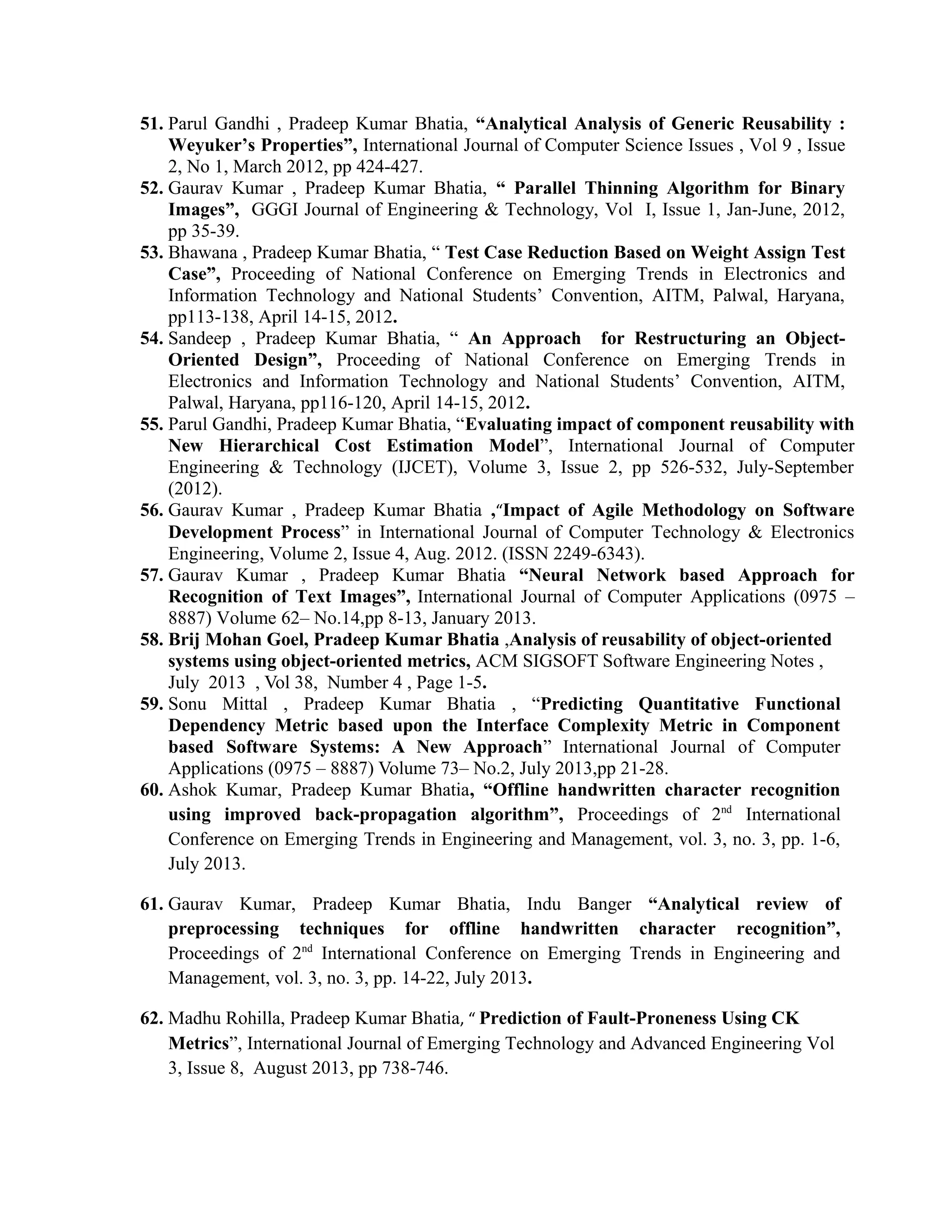 51. Parul Gandhi , Pradeep Kumar Bhatia, “Analytical Analysis of Generic Reusability :
Weyuker’s Properties”, International Journal of Computer Science Issues , Vol 9 , Issue
2, No 1, March 2012, pp 424-427.
52. Gaurav Kumar , Pradeep Kumar Bhatia, “ Parallel Thinning Algorithm for Binary
Images”, GGGI Journal of Engineering & Technology, Vol I, Issue 1, Jan-June, 2012,
pp 35-39.
53. Bhawana , Pradeep Kumar Bhatia, “ Test Case Reduction Based on Weight Assign Test
Case”, Proceeding of National Conference on Emerging Trends in Electronics and
Information Technology and National Students’ Convention, AITM, Palwal, Haryana,
pp113-138, April 14-15, 2012.
54. Sandeep , Pradeep Kumar Bhatia, “ An Approach for Restructuring an Object-
Oriented Design”, Proceeding of National Conference on Emerging Trends in
Electronics and Information Technology and National Students’ Convention, AITM,
Palwal, Haryana, pp116-120, April 14-15, 2012.
55. Parul Gandhi, Pradeep Kumar Bhatia, “Evaluating impact of component reusability with
New Hierarchical Cost Estimation Model”, International Journal of Computer
Engineering & Technology (IJCET), Volume 3, Issue 2, pp 526-532, July-September
(2012).
56. Gaurav Kumar , Pradeep Kumar Bhatia ,“Impact of Agile Methodology on Software
Development Process” in International Journal of Computer Technology & Electronics
Engineering, Volume 2, Issue 4, Aug. 2012. (ISSN 2249-6343).
57. Gaurav Kumar , Pradeep Kumar Bhatia “Neural Network based Approach for
Recognition of Text Images”, International Journal of Computer Applications (0975 –
8887) Volume 62– No.14,pp 8-13, January 2013.
58. Brij Mohan Goel, Pradeep Kumar Bhatia ,Analysis of reusability of object-oriented
systems using object-oriented metrics, ACM SIGSOFT Software Engineering Notes ,
July 2013 , Vol 38, Number 4 , Page 1-5.
59. Sonu Mittal , Pradeep Kumar Bhatia , “Predicting Quantitative Functional
Dependency Metric based upon the Interface Complexity Metric in Component
based Software Systems: A New Approach” International Journal of Computer
Applications (0975 – 8887) Volume 73– No.2, July 2013,pp 21-28.
60. Ashok Kumar, Pradeep Kumar Bhatia, “Offline handwritten character recognition
using improved back-propagation algorithm”, Proceedings of 2nd
International
Conference on Emerging Trends in Engineering and Management, vol. 3, no. 3, pp. 1-6,
July 2013.
61. Gaurav Kumar, Pradeep Kumar Bhatia, Indu Banger “Analytical review of
preprocessing techniques for offline handwritten character recognition”,
Proceedings of 2nd
International Conference on Emerging Trends in Engineering and
Management, vol. 3, no. 3, pp. 14-22, July 2013.
62. Madhu Rohilla, Pradeep Kumar Bhatia, “ Prediction of Fault-Proneness Using CK
Metrics”, International Journal of Emerging Technology and Advanced Engineering Vol
3, Issue 8, August 2013, pp 738-746.
 
