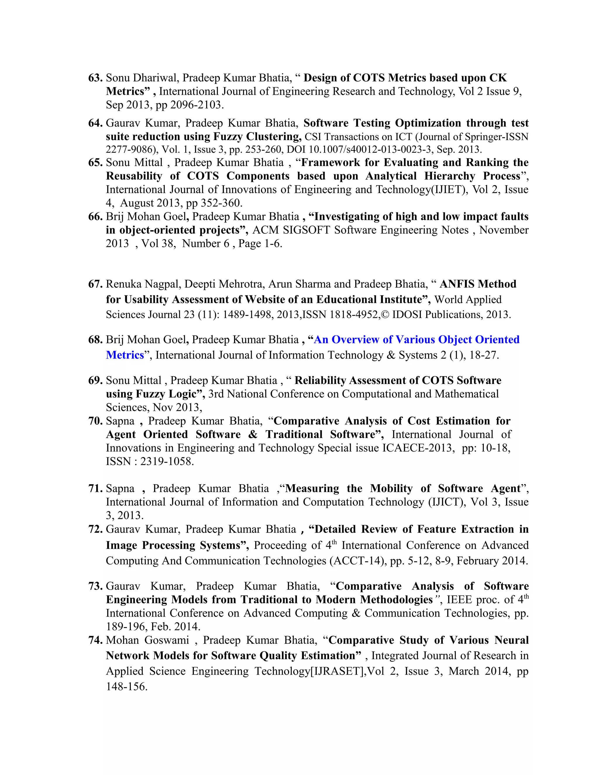 63. Sonu Dhariwal, Pradeep Kumar Bhatia, “ Design of COTS Metrics based upon CK
Metrics” , International Journal of Engineering Research and Technology, Vol 2 Issue 9,
Sep 2013, pp 2096-2103.
64. Gaurav Kumar, Pradeep Kumar Bhatia, Software Testing Optimization through test
suite reduction using Fuzzy Clustering, CSI Transactions on ICT (Journal of Springer-ISSN
2277-9086), Vol. 1, Issue 3, pp. 253-260, DOI 10.1007/s40012-013-0023-3, Sep. 2013.
65. Sonu Mittal , Pradeep Kumar Bhatia , “Framework for Evaluating and Ranking the
Reusability of COTS Components based upon Analytical Hierarchy Process”,
International Journal of Innovations of Engineering and Technology(IJIET), Vol 2, Issue
4, August 2013, pp 352-360.
66. Brij Mohan Goel, Pradeep Kumar Bhatia , “Investigating of high and low impact faults
in object-oriented projects”, ACM SIGSOFT Software Engineering Notes , November
2013 , Vol 38, Number 6 , Page 1-6.
67. Renuka Nagpal, Deepti Mehrotra, Arun Sharma and Pradeep Bhatia, “ ANFIS Method
for Usability Assessment of Website of an Educational Institute”, World Applied
Sciences Journal 23 (11): 1489-1498, 2013,ISSN 1818-4952,© IDOSI Publications, 2013.
68. Brij Mohan Goel, Pradeep Kumar Bhatia , “An Overview of Various Object Oriented
Metrics”, International Journal of Information Technology & Systems 2 (1), 18-27.
69. Sonu Mittal , Pradeep Kumar Bhatia , “ Reliability Assessment of COTS Software
using Fuzzy Logic”, 3rd National Conference on Computational and Mathematical
Sciences, Nov 2013,
70. Sapna , Pradeep Kumar Bhatia, “Comparative Analysis of Cost Estimation for
Agent Oriented Software & Traditional Software”, International Journal of
Innovations in Engineering and Technology Special issue ICAECE-2013, pp: 10-18,
ISSN : 2319-1058.
71. Sapna , Pradeep Kumar Bhatia ,“Measuring the Mobility of Software Agent”,
International Journal of Information and Computation Technology (IJICT), Vol 3, Issue
3, 2013.
72. Gaurav Kumar, Pradeep Kumar Bhatia , “Detailed Review of Feature Extraction in
Image Processing Systems”, Proceeding of 4th
International Conference on Advanced
Computing And Communication Technologies (ACCT-14), pp. 5-12, 8-9, February 2014.
73. Gaurav Kumar, Pradeep Kumar Bhatia, “Comparative Analysis of Software
Engineering Models from Traditional to Modern Methodologies”, IEEE proc. of 4th
International Conference on Advanced Computing & Communication Technologies, pp.
189-196, Feb. 2014.
74. Mohan Goswami , Pradeep Kumar Bhatia, “Comparative Study of Various Neural
Network Models for Software Quality Estimation” , Integrated Journal of Research in
Applied Science Engineering Technology[IJRASET],Vol 2, Issue 3, March 2014, pp
148-156.
 