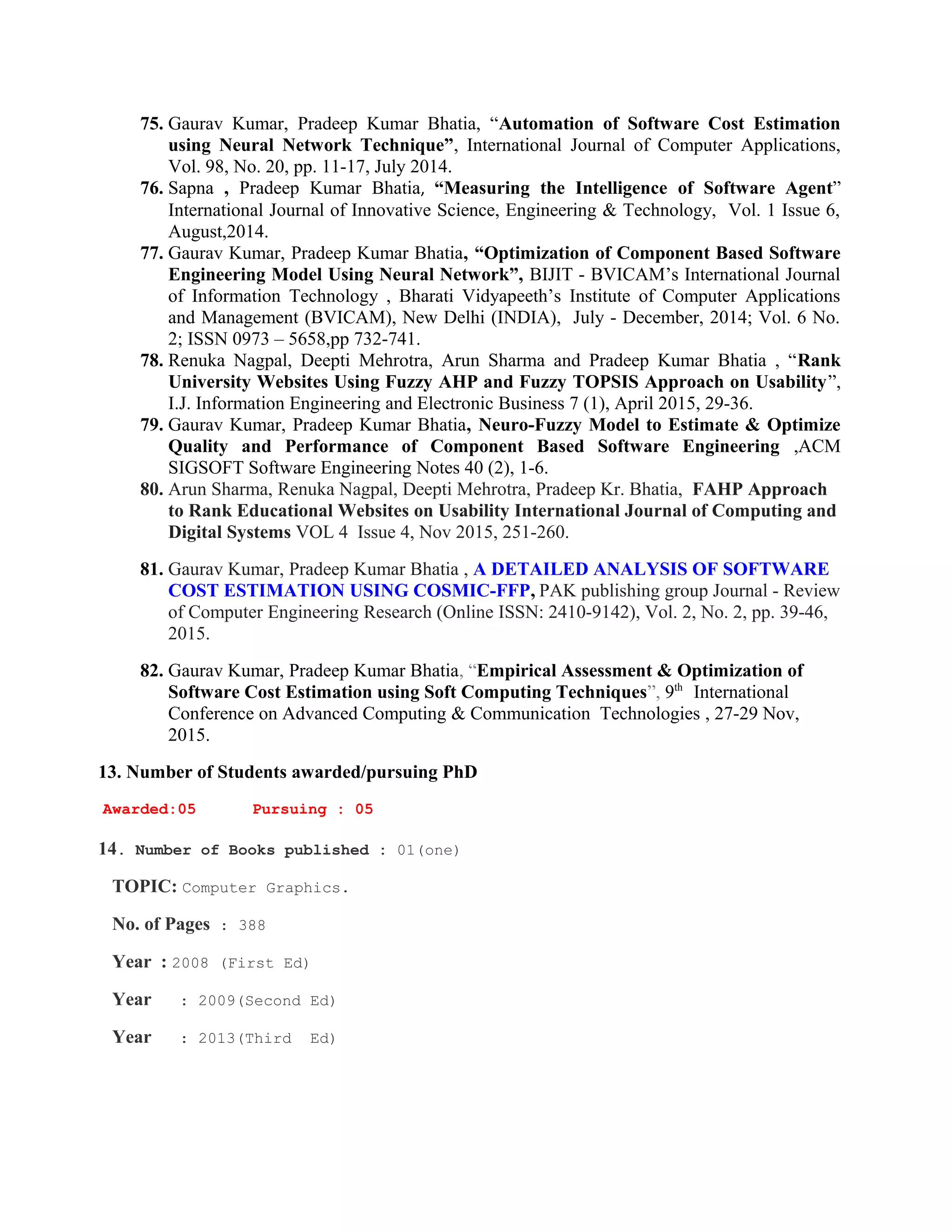75. Gaurav Kumar, Pradeep Kumar Bhatia, “Automation of Software Cost Estimation
using Neural Network Technique”, International Journal of Computer Applications,
Vol. 98, No. 20, pp. 11-17, July 2014.
76. Sapna , Pradeep Kumar Bhatia, “Measuring the Intelligence of Software Agent”
International Journal of Innovative Science, Engineering & Technology, Vol. 1 Issue 6,
August,2014.
77. Gaurav Kumar, Pradeep Kumar Bhatia, “Optimization of Component Based Software
Engineering Model Using Neural Network”, BIJIT - BVICAM’s International Journal
of Information Technology , Bharati Vidyapeeth’s Institute of Computer Applications
and Management (BVICAM), New Delhi (INDIA), July - December, 2014; Vol. 6 No.
2; ISSN 0973 – 5658,pp 732-741.
78. Renuka Nagpal, Deepti Mehrotra, Arun Sharma and Pradeep Kumar Bhatia , “Rank
University Websites Using Fuzzy AHP and Fuzzy TOPSIS Approach on Usability”,
I.J. Information Engineering and Electronic Business 7 (1), April 2015, 29-36.
79. Gaurav Kumar, Pradeep Kumar Bhatia, Neuro-Fuzzy Model to Estimate & Optimize
Quality and Performance of Component Based Software Engineering ,ACM
SIGSOFT Software Engineering Notes 40 (2), 1-6.
80. Arun Sharma, Renuka Nagpal, Deepti Mehrotra, Pradeep Kr. Bhatia, FAHP Approach
to Rank Educational Websites on Usability International Journal of Computing and
Digital Systems VOL 4 Issue 4, Nov 2015, 251-260.
81. Gaurav Kumar, Pradeep Kumar Bhatia , A DETAILED ANALYSIS OF SOFTWARE
COST ESTIMATION USING COSMIC-FFP, PAK publishing group Journal - Review
of Computer Engineering Research (Online ISSN: 2410-9142), Vol. 2, No. 2, pp. 39-46,
2015.
82. Gaurav Kumar, Pradeep Kumar Bhatia, “Empirical Assessment & Optimization of
Software Cost Estimation using Soft Computing Techniques”, 9th
International
Conference on Advanced Computing & Communication Technologies , 27-29 Nov,
2015.
13. Number of Students awarded/pursuing PhD
Awarded:05 Pursuing : 05
14. Number of Books published : 01(one)
TOPIC: Computer Graphics.
No. of Pages : 388
Year : 2008 (First Ed)
Year : 2009(Second Ed)
Year : 2013(Third Ed)
 