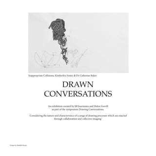 DRAWN
CONVERSATIONS
An exhibition curated by Jill Journeaux and Helen Gorrill
as part of the symposium Drawing Conversations.
'Considering the nature and characteristics of a range of drawing processes which are enacted
through collaboration and collective imaging.’
Inappropriate Collisions, Kimberley Foster & Dr Catherine Baker
Design by Abdullah Suruji
 