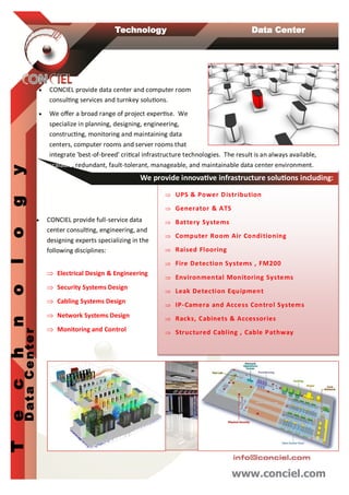  CONCIEL provide data center and computer room
consulting services and turnkey solutions.
 We offer a broad range of project expertise. We
specialize in planning, designing, engineering,
constructing, monitoring and maintaining data
centers, computer rooms and server rooms that
integrate 'best-of-breed' critical infrastructure technologies. The result is an always available,
scalable, redundant, fault-tolerant, manageable, and maintainable data center environment.
Technology
DataCenter Data CenterTechnology
 CONCIEL provide full-service data
center consulting, engineering, and
designing experts specializing in the
following disciplines:
We provide innovative infrastructure solutions including:
 Electrical Design & Engineering
 Security Systems Design
 Cabling Systems Design
 Network Systems Design
 Monitoring and Control
 UPS & Power Distribution
 Generator & ATS
 Battery Systems
 Computer Room Air Conditioning
 Raised Flooring
 Fire Detection Systems , FM200
 Environmental Monitoring Systems
 Leak Detection Equipment
 IP-Camera and Access Control Systems
 Racks, Cabinets & Accessories
 Structured Cabling , Cable Pathway
 