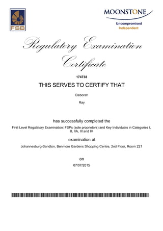 Uncompromised
Independent
Regulatory Examination
Certificate
174738
THIS SERVES TO CERTIFY THAT
Deborah
Ray
has successfully completed the
First Level Regulatory Examination: FSPs (sole proprietors) and Key Individuals in Categories I,
II, IIA, III and IV
Johannesburg-Sandton, Benmore Gardens Shopping Centre, 2nd Floor, Room 221
07/07/2015
examination at
on
v53E76SkLvwJWNEIepaXCfar4dsgOWBcMlJlZ5OjxTA=
 
