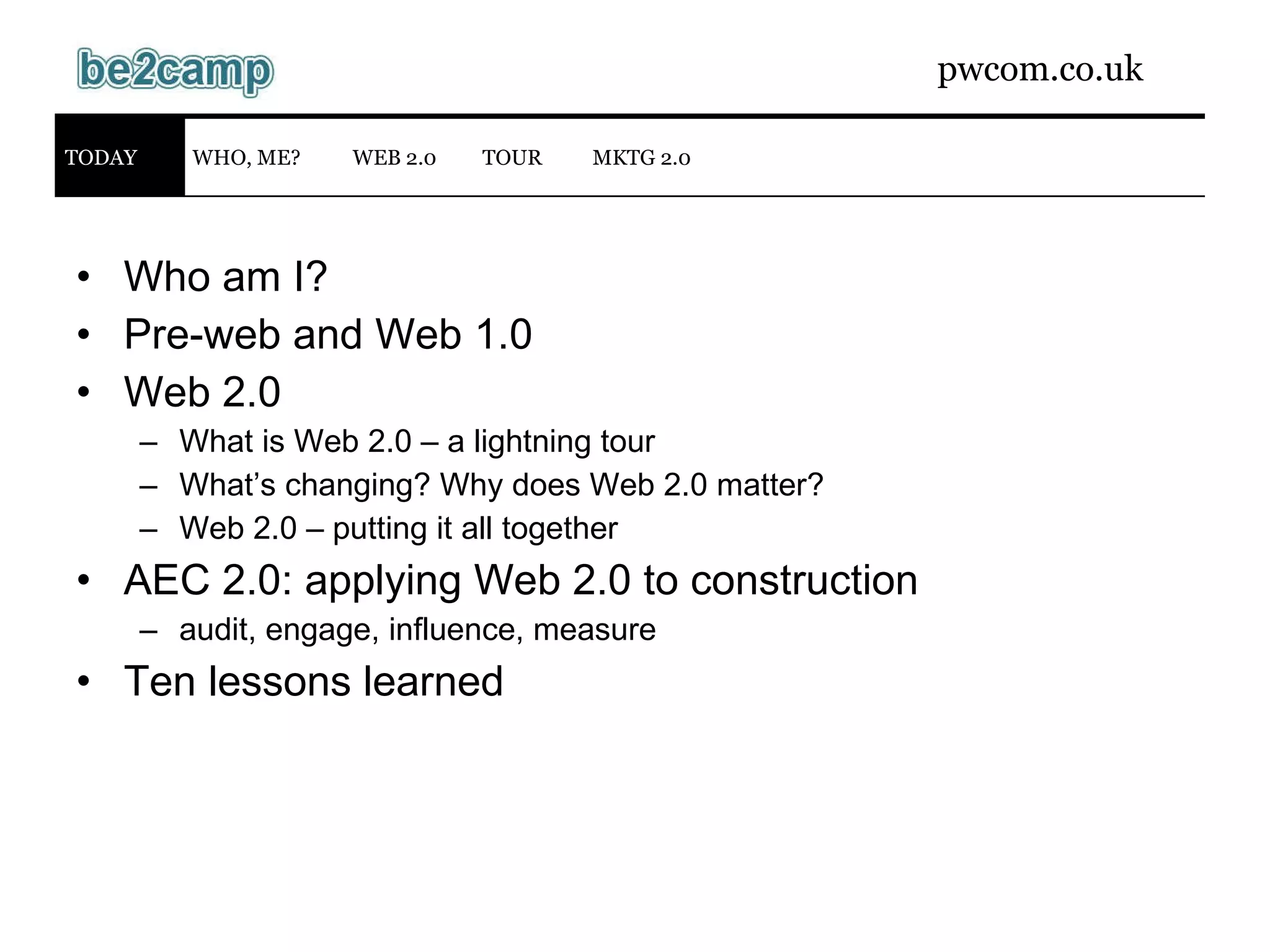 Who am I? Pre-web and Web 1.0 Web 2.0 What is Web 2.0 – a lightning tour What’s changing? Why does Web 2.0 matter? Web 2.0 – putting it all together AEC 2.0: applying Web 2.0 to construction audit, engage, influence, measure Ten lessons learned WEB 2.0 TODAY WHO, ME? MKTG 2.0 TOUR 