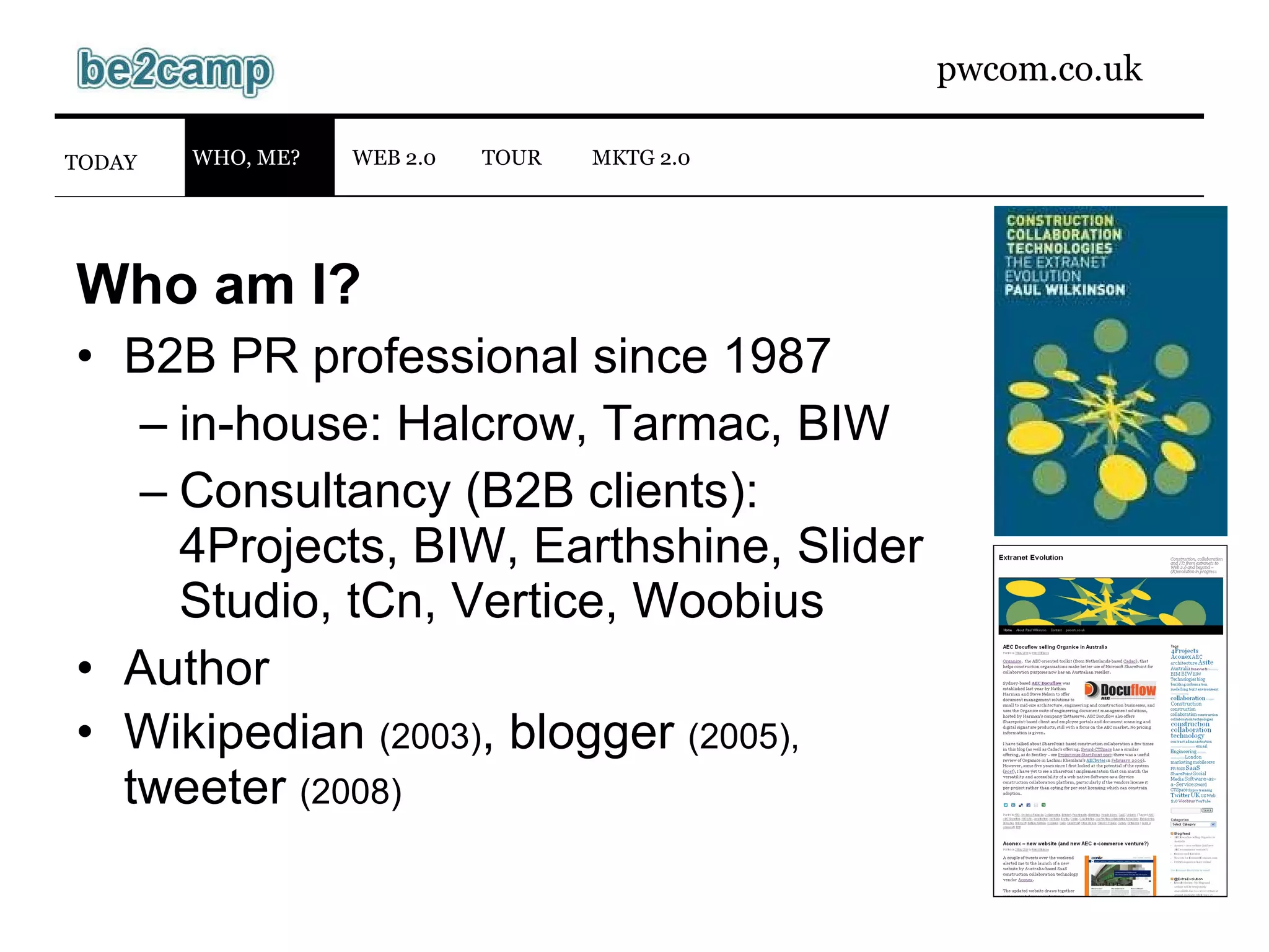 Who am I? B2B PR professional since 1987 in-house: Halcrow, Tarmac, BIW Consultancy (B2B clients): 4Projects, BIW, Earthshine, Slider Studio, tCn, Vertice, Woobius Author Wikipedian  (2003) , blogger  (2005), tweeter  (2008) WEB 2.0 TODAY WHO, ME? MKTG 2.0 TOUR 