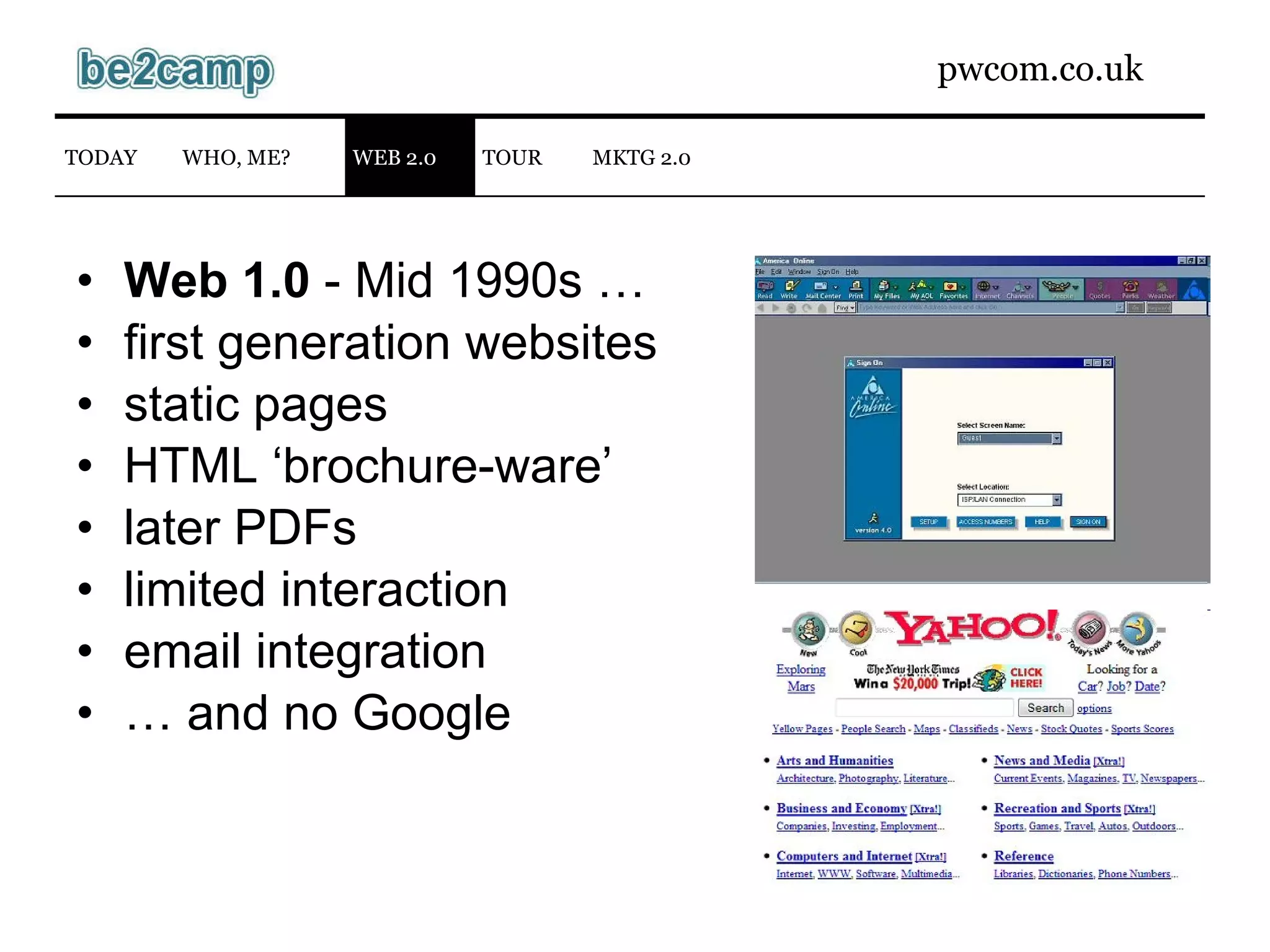 Web 1.0  - Mid 1990s … first generation websites static pages HTML ‘brochure-ware’ later PDFs limited interaction email integration …  and no Google WEB 2.0 TODAY WHO, ME? TOUR MKTG 2.0 