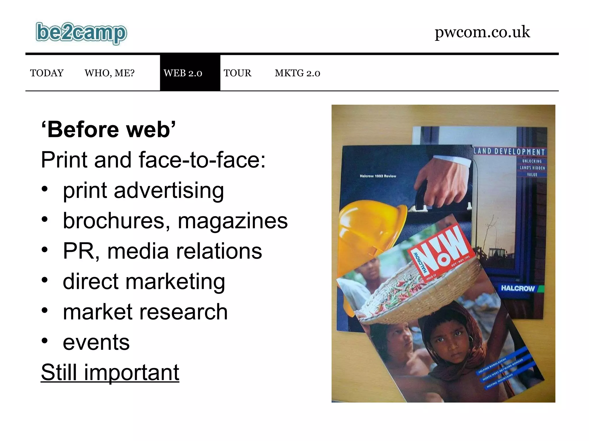 ‘ Before web’ Print and face-to-face: print advertising brochures, magazines PR, media relations direct marketing market research events Still important WEB 2.0 TODAY WHO, ME? TOUR MKTG 2.0 