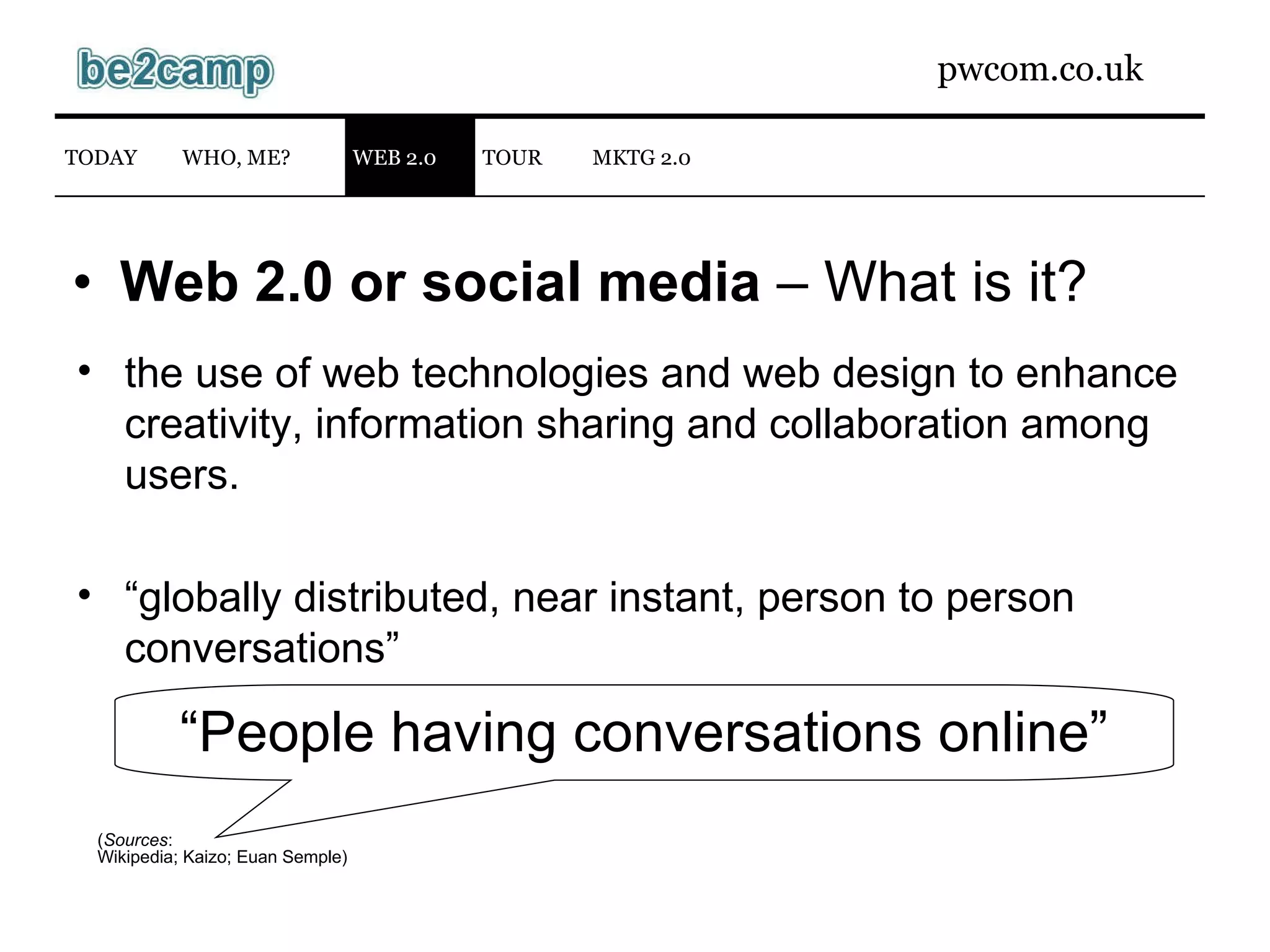 Web 2.0 or social media  – What is it? ( Sources : Wikipedia ; Kaizo; Euan Semple) “ People having conversations online” the use of web technologies and web design to enhance creativity, information sharing and collaboration among users. “ globally distributed, near instant, person to person conversations”  WEB 2.0 TODAY WHO, ME? TOUR MKTG 2.0 