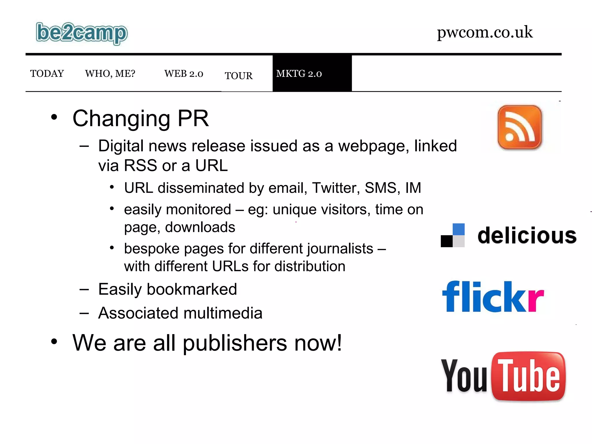 TOUR WEB 2.0 TODAY WHO, ME? Changing PR Digital news release issued as a webpage, linked via RSS or a URL URL disseminated by email, Twitter, SMS, IM easily monitored – eg: unique visitors, time on page, downloads bespoke pages for different journalists – with different URLs for distribution Easily bookmarked Associated multimedia We are all publishers now! WEB 2.0 TODAY WHO, ME? MKTG 2.0 