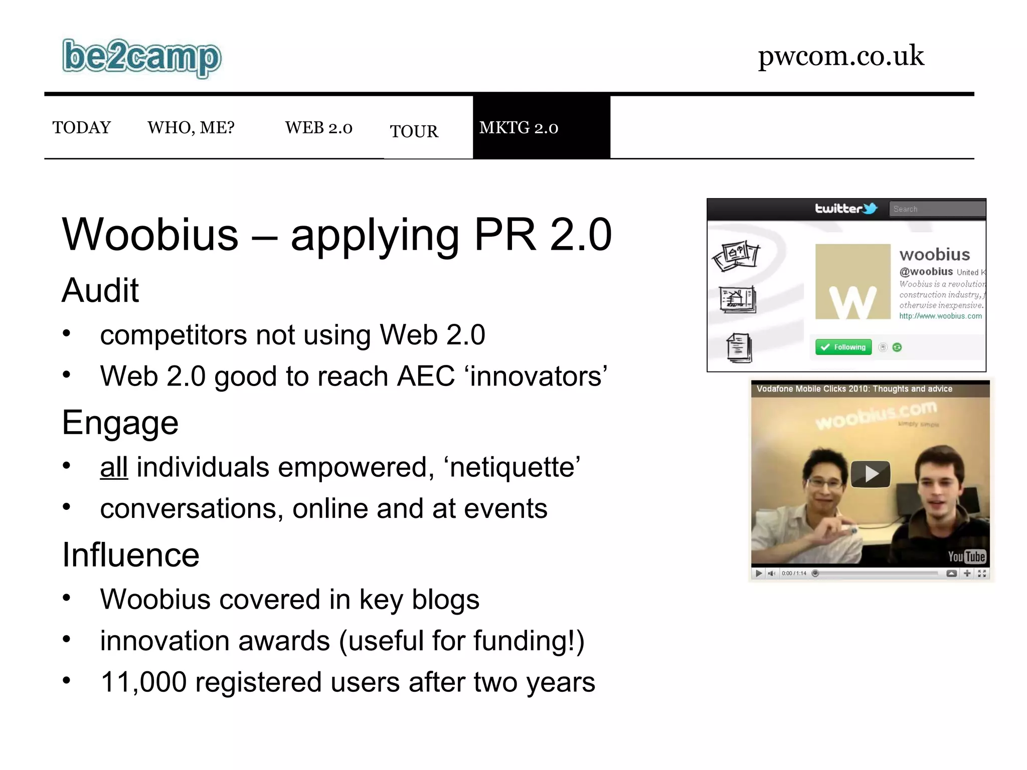 Woobius – applying PR 2.0 Audit competitors not using Web 2.0 Web 2.0 good to reach AEC ‘innovators’ Engage all  individuals empowered, ‘netiquette’ conversations, online and at events Influence Woobius covered in key blogs innovation awards (useful for funding!) 11,000 registered users after two years WEB 2.0 TODAY WHO, ME? TOUR MKTG 2.0 