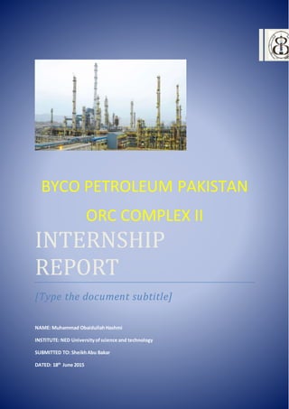 BYCO PETROLEUM PAKISTAN
ORC COMPLEX II
INTERNSHIP
REPORT
[Type the document subtitle]
NAME: Muhammad ObaidullahHashmi
INSTITUTE: NED Universityofscience and technology
SUBMITTED TO: SheikhAbu Bakar
DATED: 18th
June 2015
 