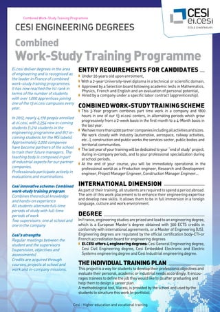 Cesi : Higher education and vocational training
Combined Work-Study Training Programme
Ei.cesi deliver degrees in the area
of engineering and is recognised as
the leader in France of combined
work-study training programmes.
It has now reached the 1st rank in
terms of the number of students
with over 1,000 apprentices joining
one of the 13 ei.cesi campuses every
year.
In 2012, nearly 4,170 people enrolled
at ei.cesi, with 2,254 new in-coming
students (1,210 students in the
engineering programme and 817 in-
coming students for the MS labels)
Approximately 2,000 companies
have become partners of the school
to train their future managers. The
teaching body is composed in part
of industrial experts for our partner
companies.
Professionals participate actively in
evaluations and examinations.
Cesi innovative scheme: Combined
work-study training program
Combines theoretical knowledge
and hands-on experience
All students alternate full-time
periods of study with full-time
periods of work
Two supervisors: one at school and
one in the company
Cesi's strengths
Regular meetings between the
student and the supervisors
(supervision, objectives and
assessments)
Credits are acquired through
courses, projects at school and
work and in-company missions.
ENTRY REQUIReMENTS FOR CANDIDATES
n Under 26 years old upon enrolment,
n With a 2-year University-level diploma in a technical or scientific domain,
n Approved by a Selection board following academic tests in Mathematics,
Physics, French and English and an evaluation of personal potential,
n Hired by a company under a specific labor contract (apprenticeship).
COMBINEDWORK-studyTRAININGSCHEME
n This 3-Year program combines part time work in a company and 1800
hours in one of our 13 ei.cesi centers, in alternating periods which grow
progressively from a 2-week basis in the first month to a 4-Month basis in
the last year.
n Wehavemorethan4000partnercompaniesincludingallactivitiesandsizes.
We work closely with Industry (automotive, aerospace, railway activities,
etc…), construction and public works the services sector, public bodies and
territorial communities.
n Thelastyearofyourtrainingwillbededicatedtoyour“endofstudy”project,
during in-company periods, and to your professional specialization during
at school periods.
n At the end of your course, you will be immediately operational in the
professional world as a Production engineer, Research and Development
engineer, Project Manager Engineer, Construction Manager Engineer…
INTERNATIONAL DIMENSION
Aspartoftheir training, all studentsare requiredto spendaperiod abroad.
The aim of this work placement is to enhance their engineering expertise
and develop new skills. It allows them to be in full immersion in a foreign
language, culture and work environment.
Degree
InFrance,engineeringstudiesareprizedandleadtoanengineeringdegree,
which is a European Master’s degree obtained with 300 ECTS credits in
conformity with international agreements, or a Master of Engineering (US).
Engineering degrees are regulated by the official certification body-CTI-or
French accreditation board for engineering degrees
n EI.CESIoffers4engineeringdegrees: Cesi General Engineering degree,
Cesi Civil Engineering degree, Cesi Embedded Electronic and Electric
Systems engineering degree and Cesi Industrial engineering degree.
Theindividualtrainingplan
This project is a way for students to develop their professional objectives and
evaluate their personal, academic or industrial needs accordingly. It encou-
rages trainees to define the job they would like to do after graduating and
help them to design a career plan.
A methodological tool, Viacesi, is provided by the school and used by the
students to structure this work (e-portfolio).
Cesi Engineering Degrees
Combined
Work-StudyTrainingProgramme
 
