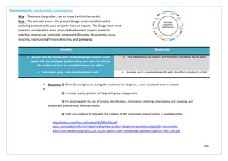 100
Strengths Weaknesses
 Ensures that the money spent on the developed product is well
spent, with the developed product being more likely to infiltrate
the market and have an immediate impact and effect.
 This method is in its infancy and therefore standards do not exist.
 Encourages great, cross-functional team work.  Involves much complex trade-offs with steadfast rules hard to find.
Development – Sustainable Consumption
Why – To ensure the product has an impact within the market.
How – The aim is to ensure the product design penetrates the market,
replacing products with poor design to have an impact. The design team must
take into consideration many product development aspects; material
selection, energy use, extended component life cycles, disassembly, reuse,
recycling, reprocessing/remanufacturing, and packaging.
 Resources: 1) When discussing issues, during the creation of the diagram, a cross-functional team is needed.

2) A circular seating position will help with group engagement.
3) Pre-planning with the use of process identification, information gathering, interviewing and mapping, and
analysis will give the most effective results.
4) Tools and guidance to help with the creation of the sustainable product output is available online;
- http://indeco.com/Files.nsf/Lookup/dfs/$file/Dfs.pdf
- www.sustainableminds.com/industry-blog/how-product-design-can-promote-sustainable-consumption
- www.score-network.org/files//1223_SCORE-Launch-Conf_Proceedings-Refereed-Papers-II_Post-Conf.pdf
 