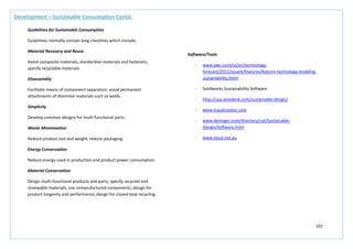 101
Development – Sustainable Consumption Contd.
Guidelines for Sustainable Consumption
Guidelines normally contain long checklists which include;
Material Recovery and Reuse
Avoid composite materials, standardise materials and fasteners,
specify recyclable materials.
Disassembly
Facilitate means of component separation; avoid permanent
attachments of dissimilar materials such as welds.
Simplicity
Develop common designs for multi-functional parts.
Waste Minimisation
Reduce product size and weight, reduce packaging.
Energy Conservation
Reduce energy used in production and product power consumption.
Material Conservation
Design multi-functional products and parts, specify recycled and
renewable materials, use remanufactured components, design for
product longevity and performance, design for closed loop recycling.
Software/Tools
- www.pwc.com/us/en/technology-
forecast/2011/issue4/features/feature-technology-enabling-
sustainability.jhtml
- Solidworks Sustainability Software
- http://usa.autodesk.com/sustainable-design/
- www.lcacalculator.com
- www.dexinger.com/directory/cat/Sustainable-
Design/Software.html
- www.etool.net.au
 
