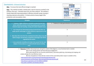 102
Strengths Weaknesses
 Produces a higher efficiency orientation product/service that
better satisfy the customer needs the growing need to consider
material usage and recycling, reusing and carbon footprint issues.
 Tendency to make generalisations and superficial statements.
 Cost reduction by eliminating functions/material that does not
supply specific advantages to satisfy efficiency requirements of the
product.

 New ideas that arise from the creativity/innovation phase may add
radical changes and therefore competitive advantages that will be
regarded by the market.

 A new systematic mentality to be taken into account for the next
designs of new products or to systematically improve existing
ones.

Development – Dematerialisation
Why – To ensure the most efficient design is reached.
How – This method considers, beside waste, natural resources involved in the
products’ life cycle. It literally means the use of less material. The method is
closely linked with improving products’ efficiency and with saving, reusing or
recycling materials and products. It entails actions at every stage of the
production and consumption chain.
 Resources: 1) When discussing issues, during the creation of the diagram, a cross-functional team is needed.
2) A circular seating position will help with group engagement.
3) Pre-planning with the use of process identification, information gathering, interviewing and mapping, and
analysis will give the most effective results.
4) Tools and guidance to help with the creation of the sustainable product output is available online;
- www.alastairhudson.com/wordsandconcepts/Dematerialisation.doc
- www.chvlankwak.com/files/Kwak_Materializing%20Dematerialization.pdf
- http://dl.acm.org/citation.cfm?id=1949522.1949539
- http://phe.rockefeller.edu/Daedalus/Demat/
 